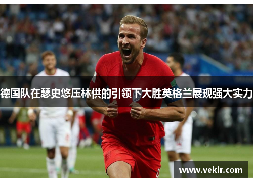 德国队在瑟史悠压林供的引领下大胜英格兰展现强大实力